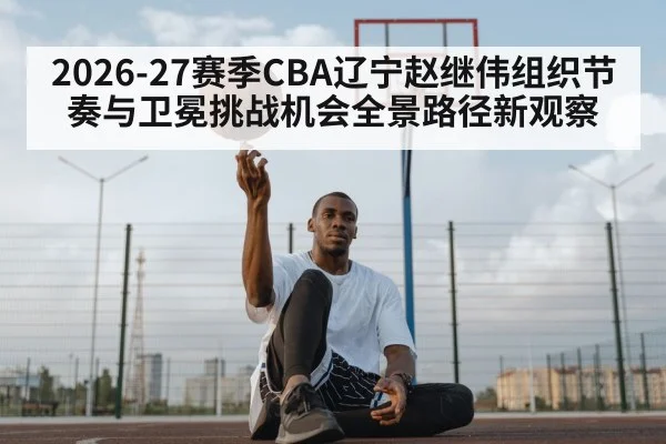 2026-27赛季CBA辽宁赵继伟组织节奏与卫冕挑战机会全景路径新观察